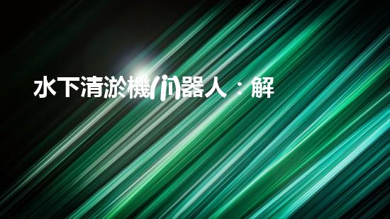 水下清淤機(jī)器人：解放河道，保護(hù)生態(tài)！